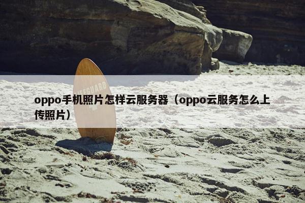 oppo手机照片怎样云服务器（oppo云服务怎么上传照片）