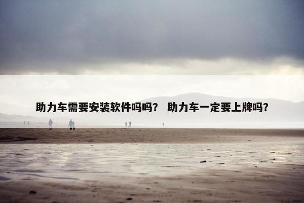 助力车需要安装软件吗吗？ 助力车一定要上牌吗？