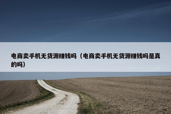 电商卖手机无货源赚钱吗（电商卖手机无货源赚钱吗是真的吗）