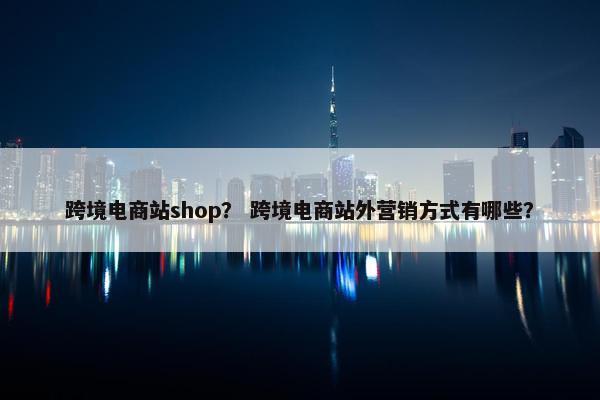 跨境电商站shop？ 跨境电商站外营销方式有哪些？