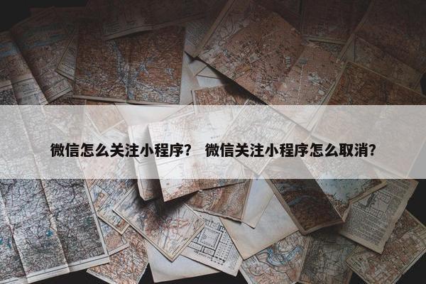 微信怎么关注小程序？ 微信关注小程序怎么取消？