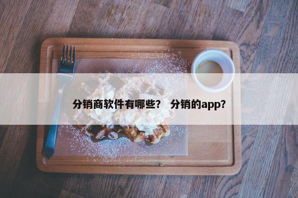 分销商软件有哪些? 分销的app? 分销商软件有哪些? 分销的app?