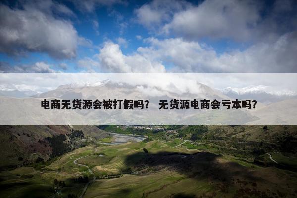 电商无货源会被打假吗？ 无货源电商会亏本吗？