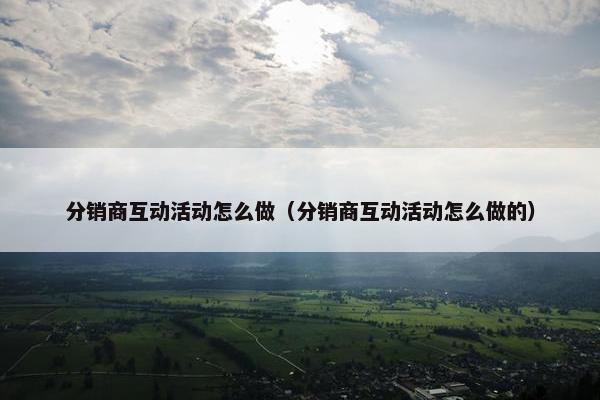 分销商互动活动怎么做（分销商互动活动怎么做的）