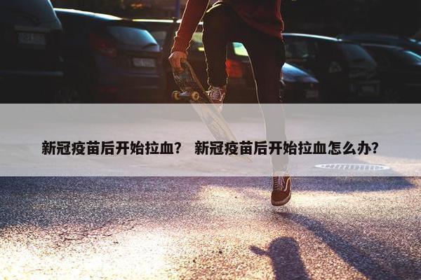 新冠疫苗后开始拉血? 新冠疫苗后开始拉血怎么办?