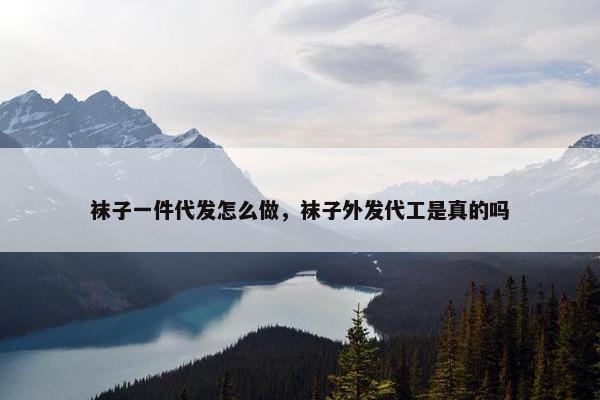袜子一件代发怎么做,袜子外发代工是真的吗 袜子一件代发怎么做,袜子外发代工是真的吗