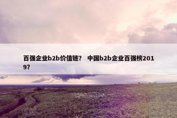 百强企业b2b价值链？ 中国b2b企业百强榜2019？