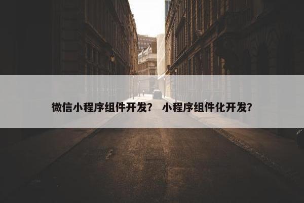微信小程序组件开发？ 小程序组件化开发？