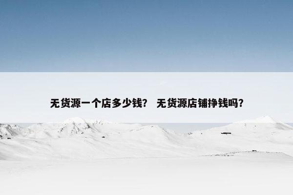 无货源一个店多少钱？ 无货源店铺挣钱吗？