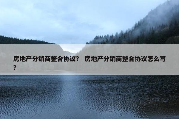 房地产分销商整合协议？ 房地产分销商整合协议怎么写？
