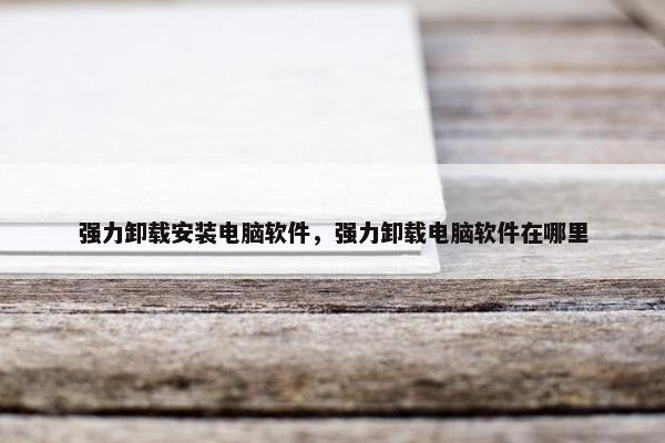 强力卸载安装电脑软件，强力卸载电脑软件在哪里