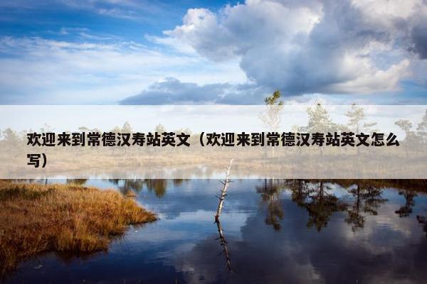 欢迎来到常德汉寿站英文（欢迎来到常德汉寿站英文怎么写）