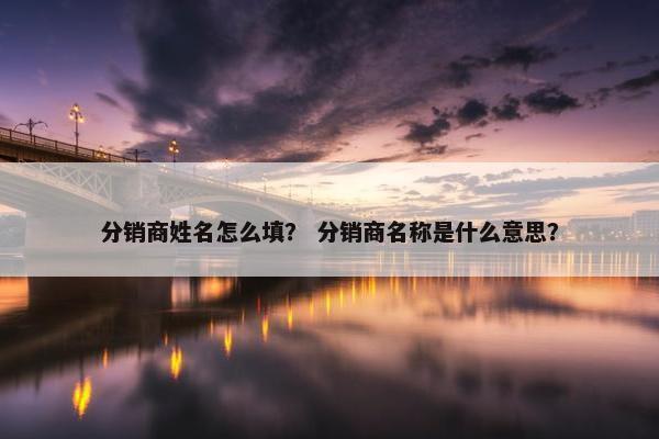 分销商姓名怎么填？ 分销商名称是什么意思？