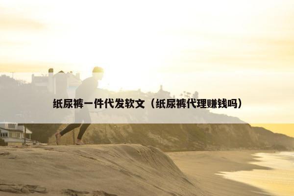 纸尿裤一件代发软文（纸尿裤代理赚钱吗）