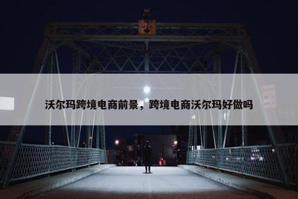 沃尔玛跨境电商前景，跨境电商沃尔玛好做吗