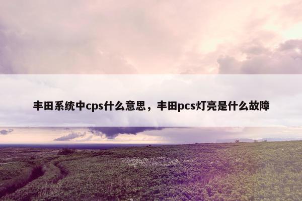 丰田系统中cps什么意思,丰田pcs灯亮是什么故障