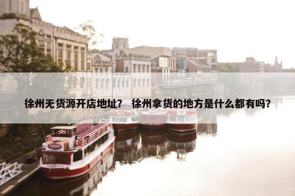 徐州无货源开店地址？ 徐州拿货的地方是什么都有吗？