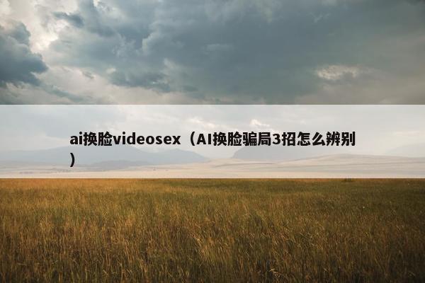 ai换脸videosex（AI换脸骗局3招怎么辨别）