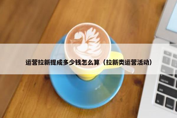 运营拉新提成多少钱怎么算（拉新类运营活动）