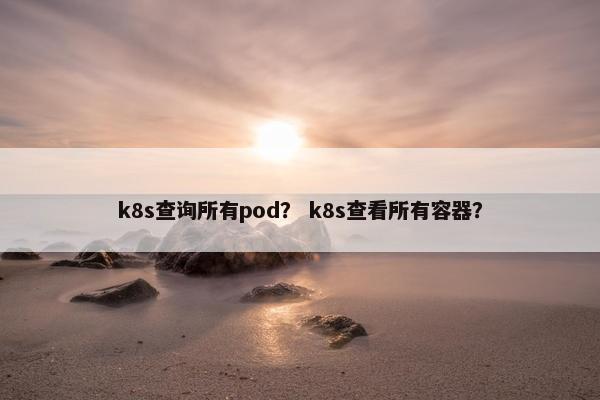 k8s查询所有pod？ k8s查看所有容器？