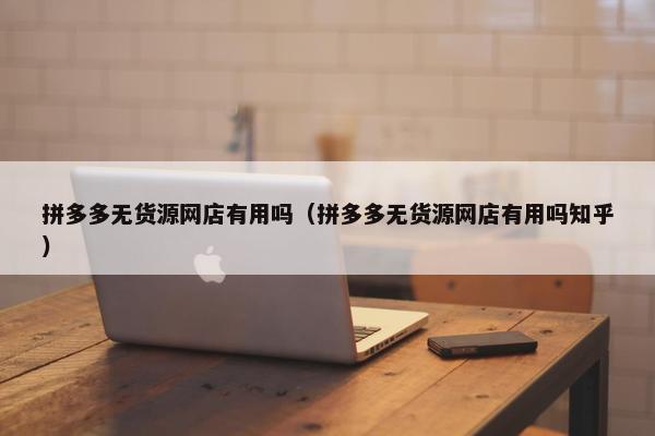 拼多多无货源网店有用吗（拼多多无货源网店有用吗知乎）