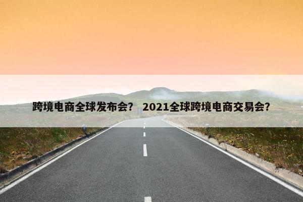 跨境电商全球发布会？ 2021全球跨境电商交易会？