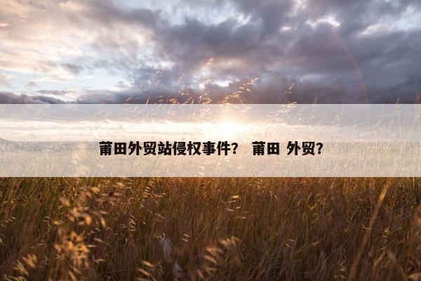 莆田外贸站侵权事件？ 莆田 外贸？