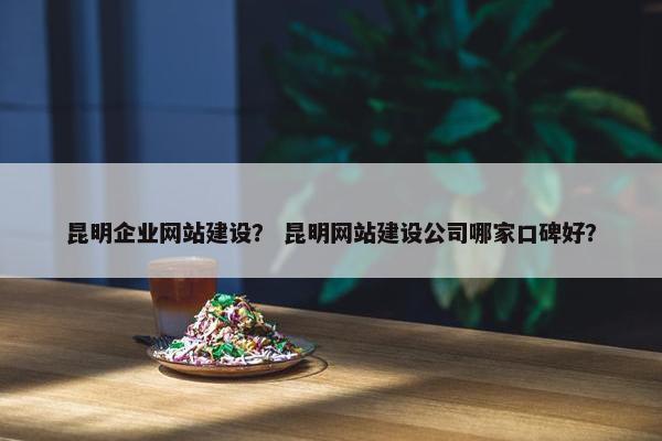 昆明企业网站建设? 昆明网站建设公司哪家口碑好?