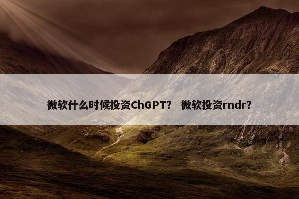微软什么时候投资ChGPT? 微软投资rndr?