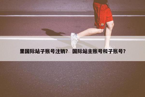 里国际站子账号注销？ 国际站主账号和子账号？