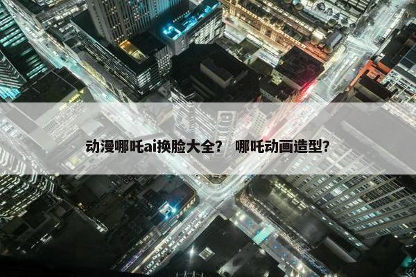 动漫哪吒ai换脸大全？ 哪吒动画造型？