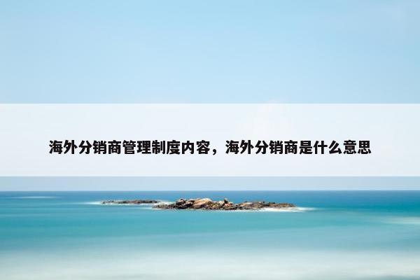 海外分销商管理制度内容，海外分销商是什么意思