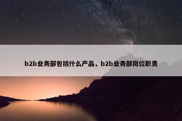 b2b业务部包括什么产品，b2b业务部岗位职责