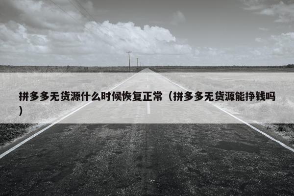 拼多多无货源什么时候恢复正常(拼多多无货源能挣钱吗)