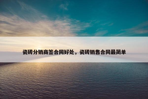 瓷砖分销商签合同好处，瓷砖销售合同最简单