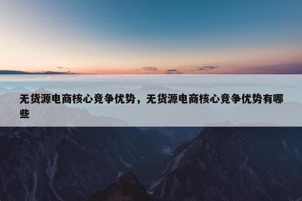 无货源电商核心竞争优势,无货源电商核心竞争优势有哪些