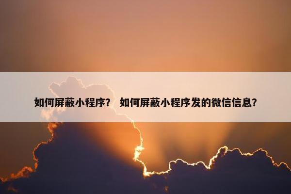 如何屏蔽小程序? 如何屏蔽小程序发的微信信息?