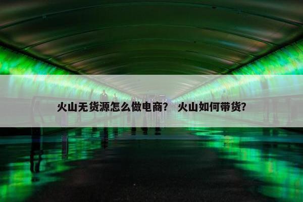 火山无货源怎么做电商? 火山如何带货?
