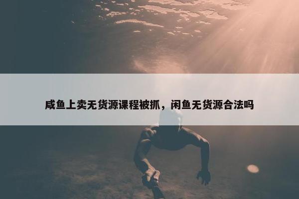咸鱼上卖无货源课程被抓，闲鱼无货源合法吗