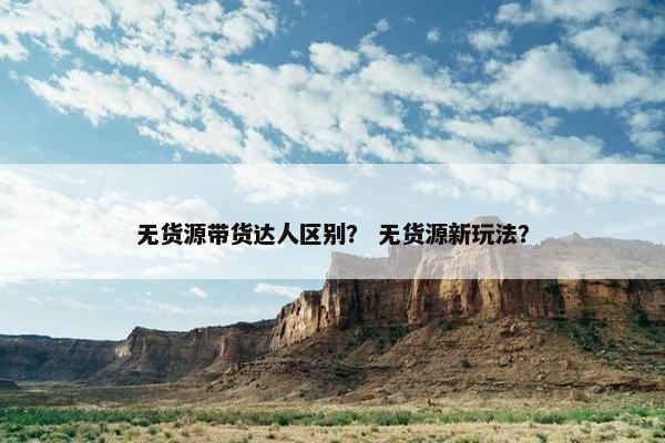 无货源带货达人区别？ 无货源新玩法？