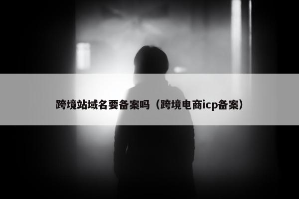 跨境站域名要备案吗（跨境电商icp备案）