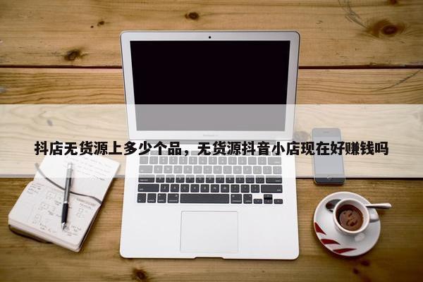 抖店无货源上多少个品，无货源抖音小店现在好赚钱吗