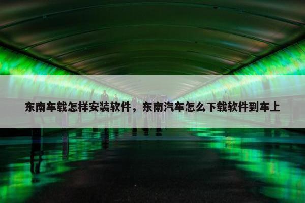东南车载怎样安装软件,东南汽车怎么下载软件到车上