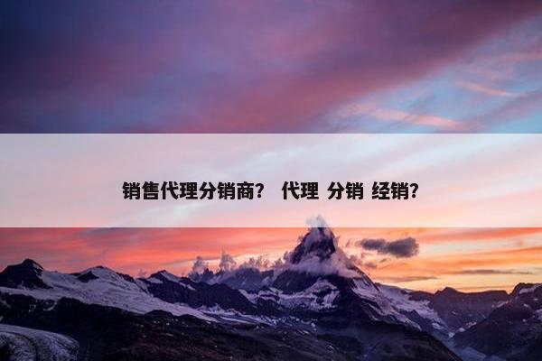 销售代理分销商? 代理 分销 经销? 销售代理分销商? 代理 分销 经销?
