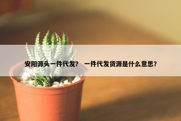 安阳源头一件代发？ 一件代发货源是什么意思？