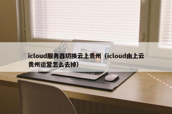 icloud服务器切换云上贵州(icloud由上云贵州运营怎么去掉)