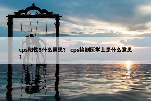 cps阳性5什么意思? cps检测医学上是什么意思?