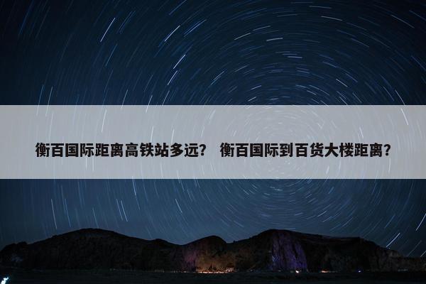 衡百国际距离高铁站多远? 衡百国际到百货大楼距离?