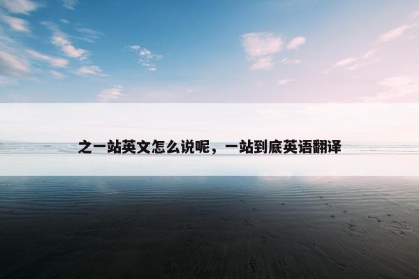 之一站英文怎么说呢,一站到底英语翻译 之一站英文怎么说呢,一站到底英语翻译