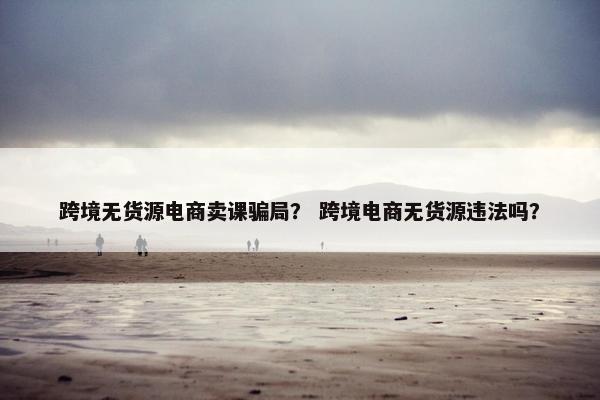跨境无货源电商卖课骗局? 跨境电商无货源违法吗?